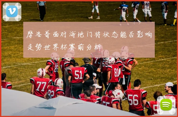 摩洛哥面对海地门将状态能否影响走势世界杯赛前分析