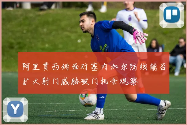 阿里贾西姆面对塞内加尔防线能否扩大射门威胁破门机会观察