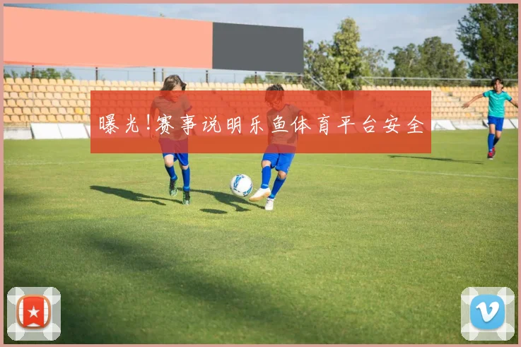 曝光!赛事说明乐鱼体育平台安全