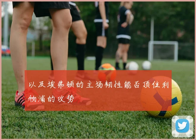 以及埃弗顿的主场韧性能否顶住利物浦的攻势