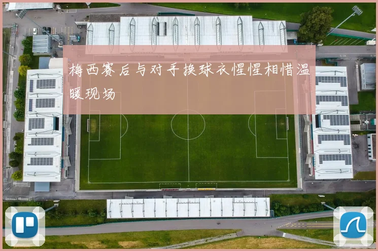 梅西赛后与对手换球衣惺惺相惜温暖现场