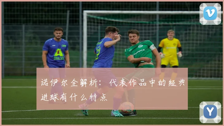 诺伊尔全解析：代表作品中的经典进球有什么特点