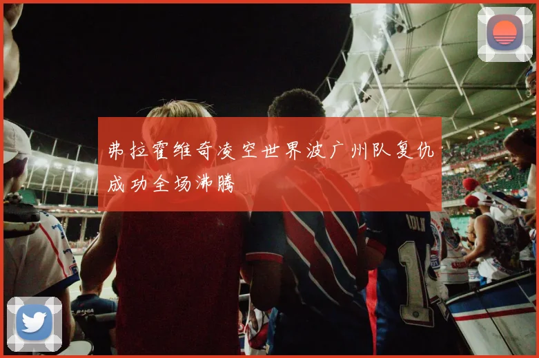 弗拉霍维奇凌空世界波广州队复仇成功全场沸腾