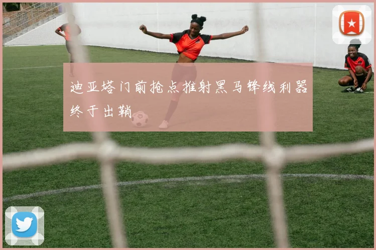 迪亚塔门前抢点推射黑马锋线利器终于出鞘
