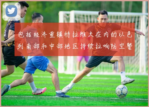 包括经济重镇特拉维夫在内的以色列南部和中部地区持续拉响防空警报