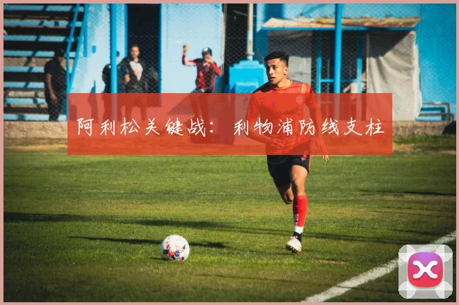 阿利松关键战：利物浦防线支柱