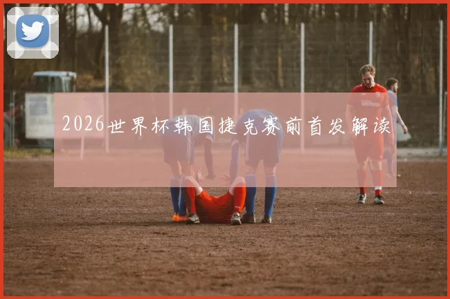 2026世界杯韩国捷克赛前首发解读