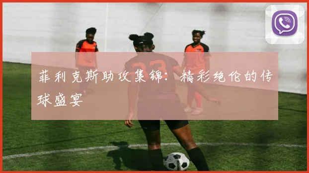 菲利克斯助攻集锦：精彩绝伦的传球盛宴