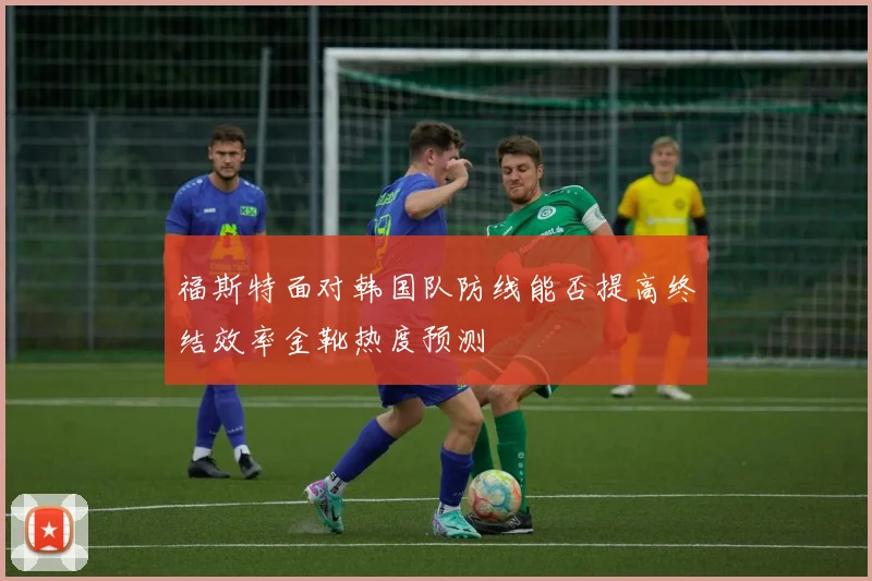福斯特面对韩国队防线能否提高终结效率金靴热度预测