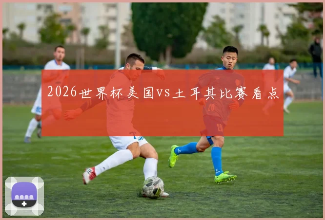 2026世界杯美国vs土耳其比赛看点