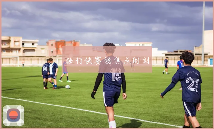 独行侠赛场焦点时刻