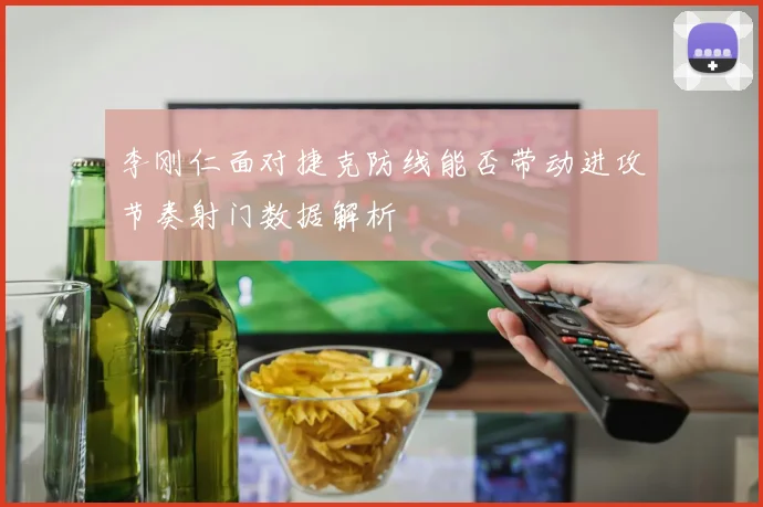 李刚仁面对捷克防线能否带动进攻节奏射门数据解析