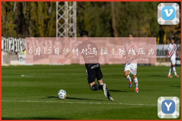 6月15日沙特对乌拉圭防线压力