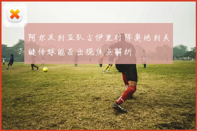 阿尔及利亚队古伊里对阵奥地利关键传球能否出现焦点解析