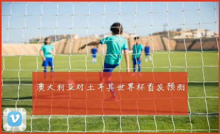 澳大利亚对土耳其世界杯首发预测