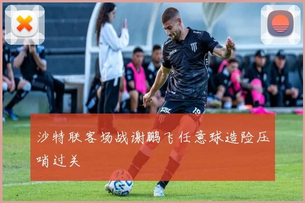 沙特联客场战谢鹏飞任意球造险压哨过关