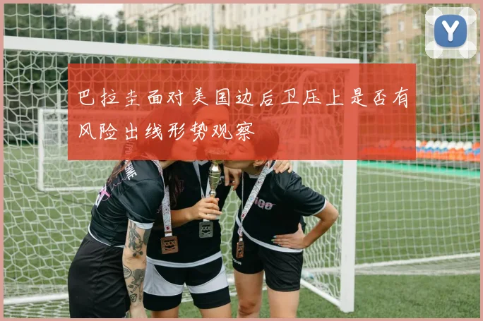 巴拉圭面对美国边后卫压上是否有风险出线形势观察