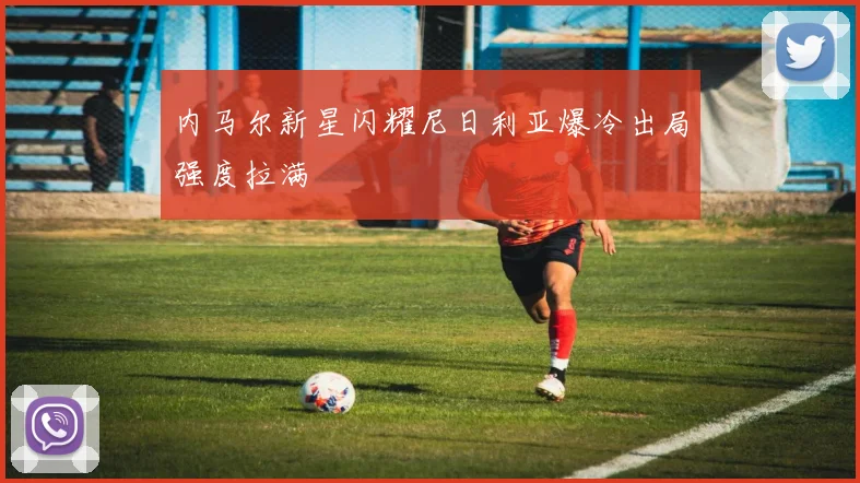 内马尔新星闪耀尼日利亚爆冷出局强度拉满