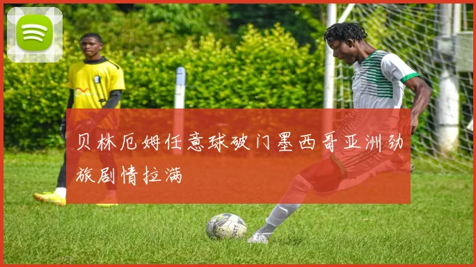 贝林厄姆任意球破门墨西哥亚洲劲旅剧情拉满