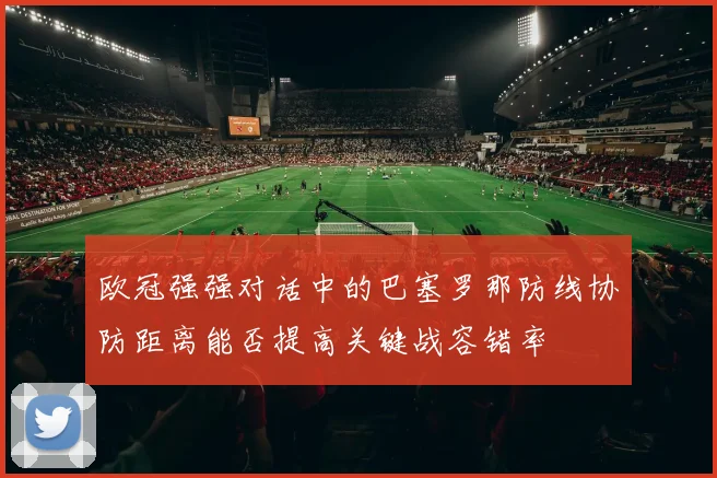 欧冠强强对话中的巴塞罗那防线协防距离能否提高关键战容错率