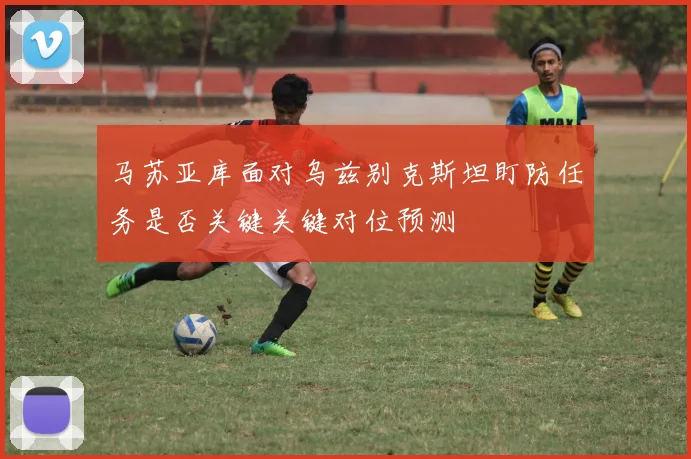 马苏亚库面对乌兹别克斯坦盯防任务是否关键关键对位预测