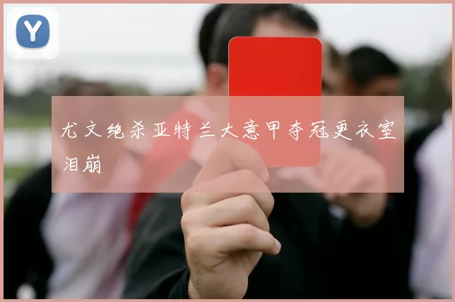 尤文绝杀亚特兰大意甲夺冠更衣室泪崩