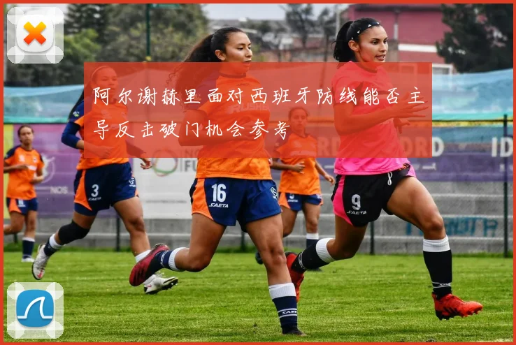 阿尔谢赫里面对西班牙防线能否主导反击破门机会参考