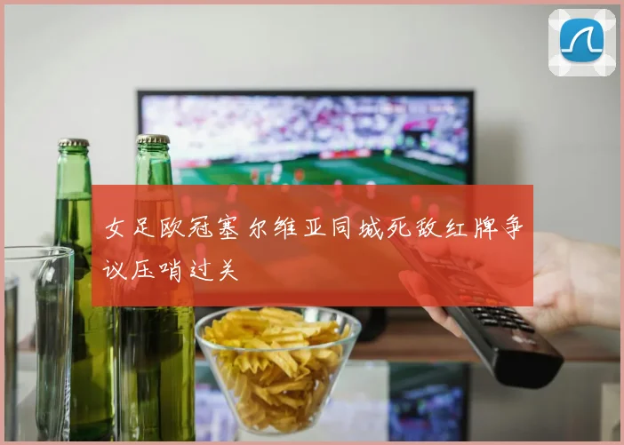 女足欧冠塞尔维亚同城死敌红牌争议压哨过关