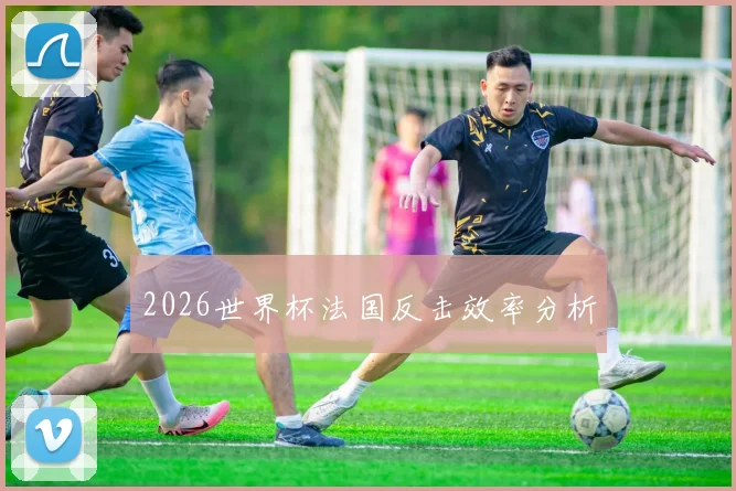 2026世界杯法国反击效率分析