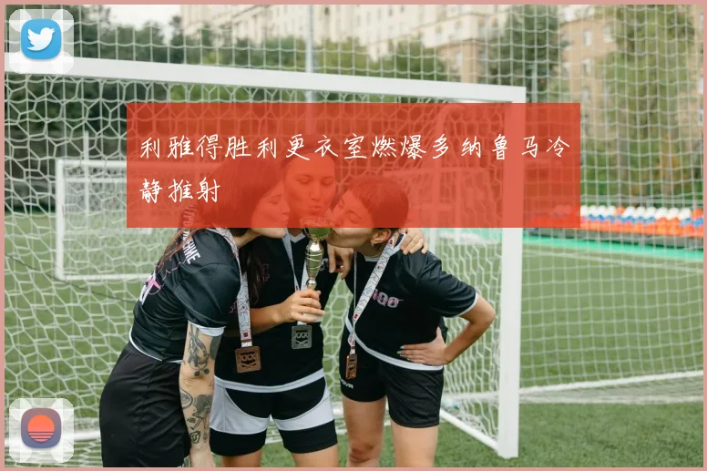 利雅得胜利更衣室燃爆多纳鲁马冷静推射