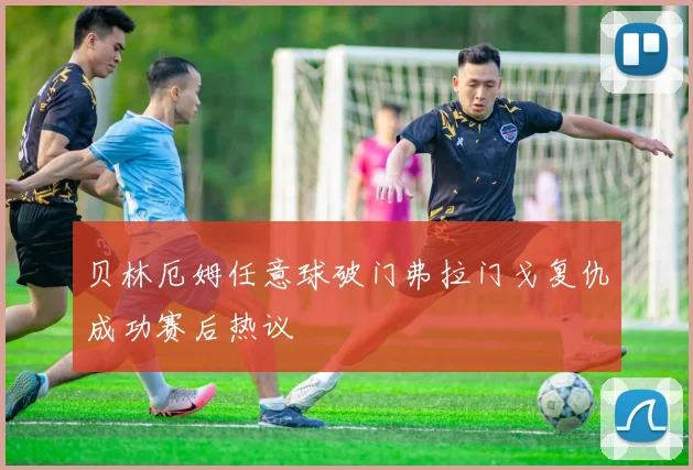贝林厄姆任意球破门弗拉门戈复仇成功赛后热议