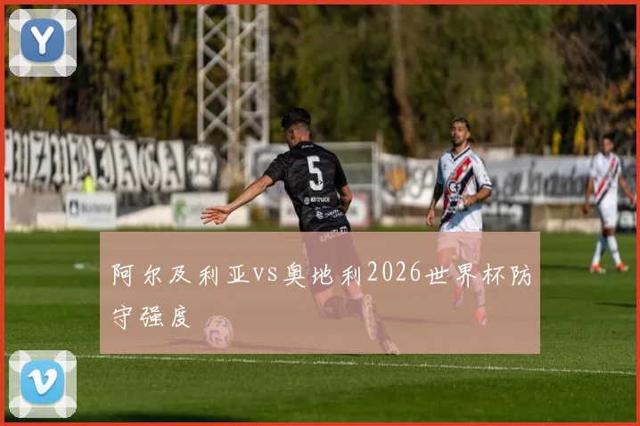 阿尔及利亚vs奥地利2026世界杯防守强度