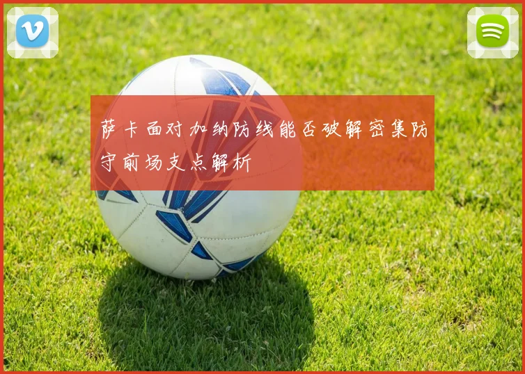 萨卡面对加纳防线能否破解密集防守前场支点解析