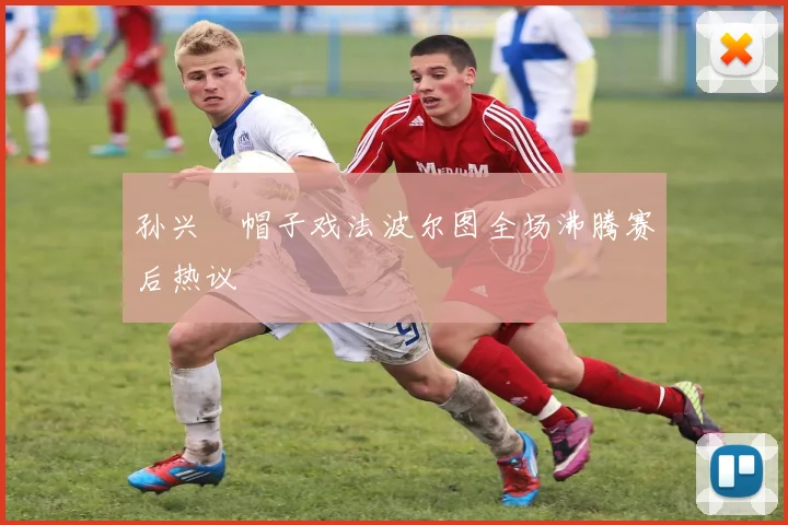 孙兴慜帽子戏法波尔图全场沸腾赛后热议