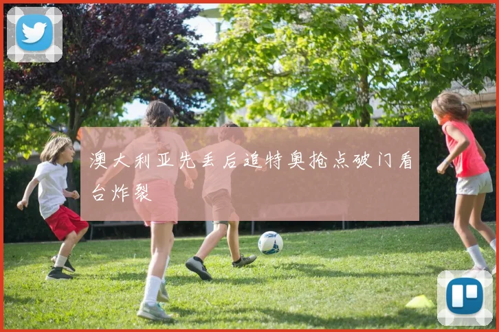 澳大利亚先丢后追特奥抢点破门看台炸裂