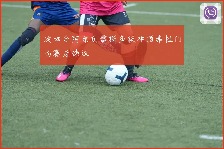 次回合阿尔瓦雷斯鱼跃冲顶弗拉门戈赛后热议