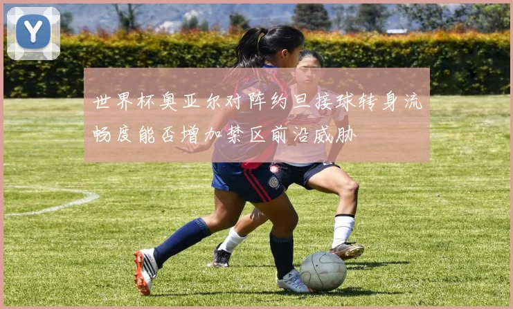世界杯奥亚尔对阵约旦接球转身流畅度能否增加禁区前沿威胁