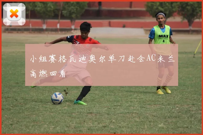 小组赛格瓦迪奥尔单刀赴会AC米兰高燃回看