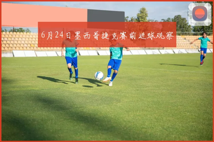 6月24日墨西哥捷克赛前进球观察