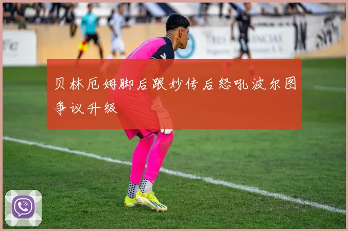 贝林厄姆脚后跟妙传后怒吼波尔图争议升级