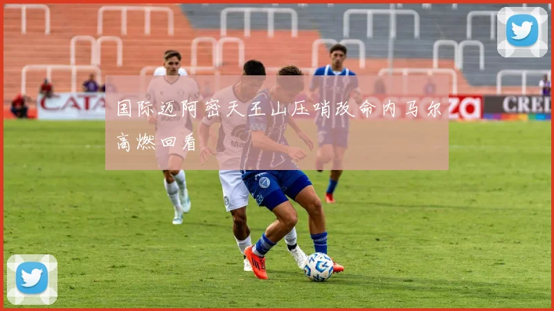 国际迈阿密天王山压哨改命内马尔高燃回看