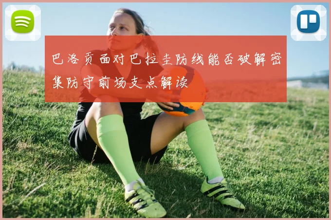 巴洛贡面对巴拉圭防线能否破解密集防守前场支点解读