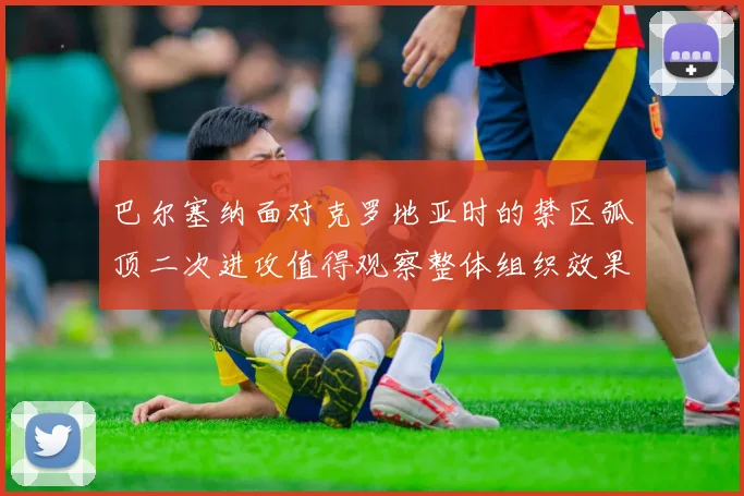 巴尔塞纳面对克罗地亚时的禁区弧顶二次进攻值得观察整体组织效果