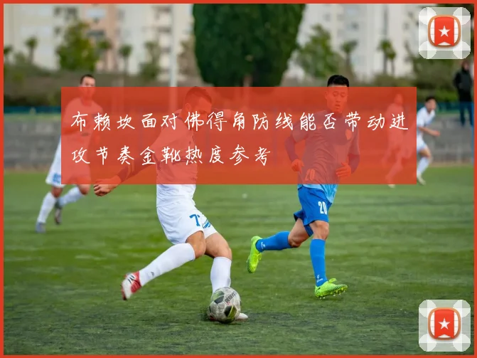 布赖坎面对佛得角防线能否带动进攻节奏金靴热度参考
