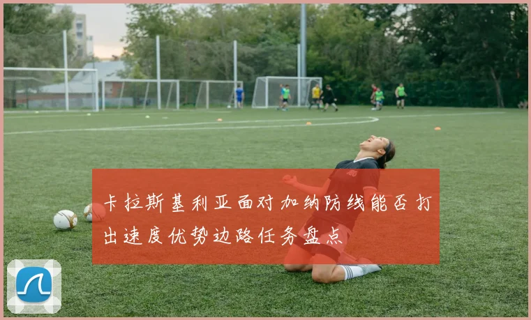 卡拉斯基利亚面对加纳防线能否打出速度优势边路任务盘点