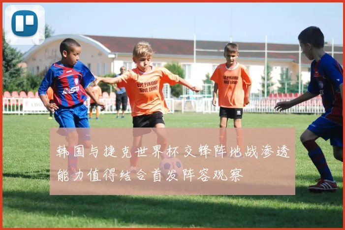 韩国与捷克世界杯交锋阵地战渗透能力值得结合首发阵容观察
