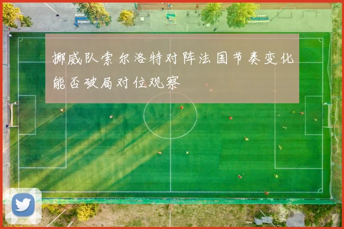 挪威队索尔洛特对阵法国节奏变化能否破局对位观察