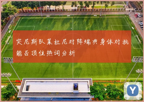 突尼斯队莱杜尼对阵瑞典身体对抗能否顶住热词分析