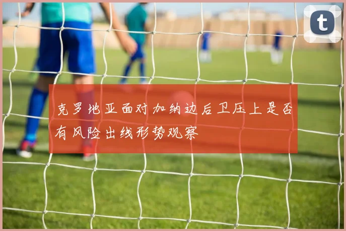 克罗地亚面对加纳边后卫压上是否有风险出线形势观察