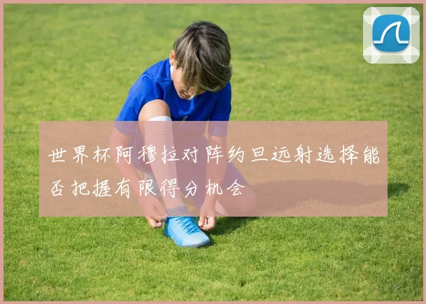 世界杯阿穆拉对阵约旦远射选择能否把握有限得分机会